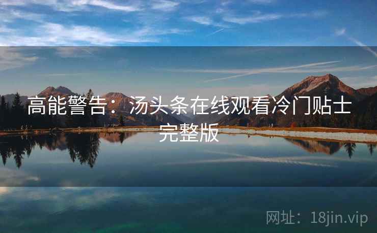 高能警告:汤头条在线观看冷门贴士完整版 高能警告:汤头条在线观看冷门贴士完整版