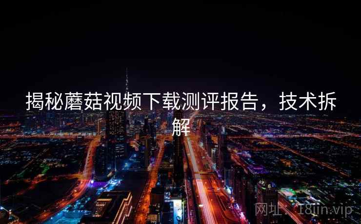 揭秘蘑菇视频下载测评报告,技术拆解 揭秘蘑菇视频下载测评报告,技术拆解