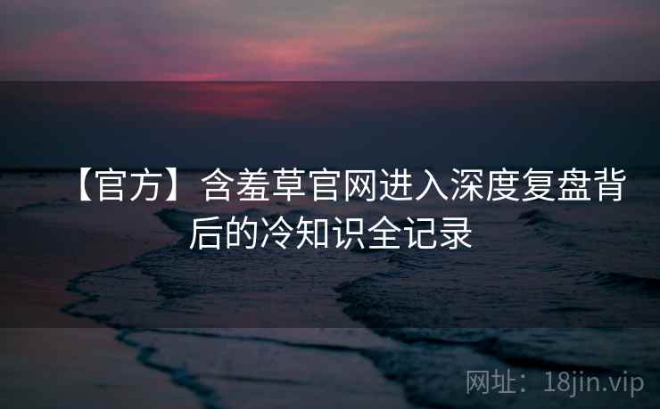 【官方】含羞草官网进入深度复盘背后的冷知识全记录