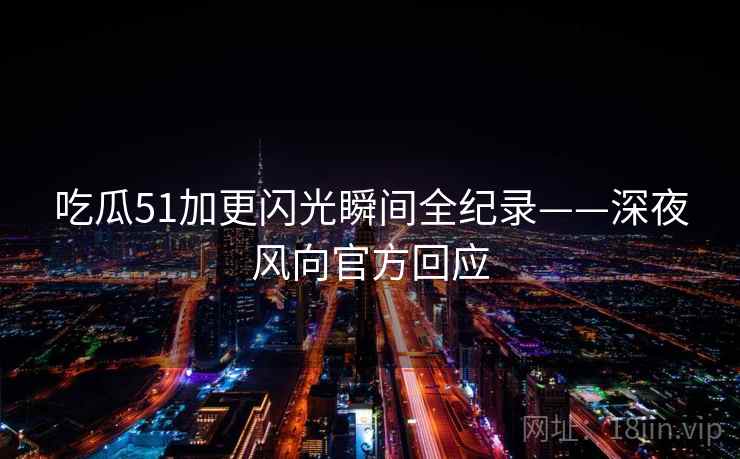 吃瓜51加更闪光瞬间全纪录——深夜风向官方回应 吃瓜51加更闪光瞬间全纪录——深夜风向官方回应