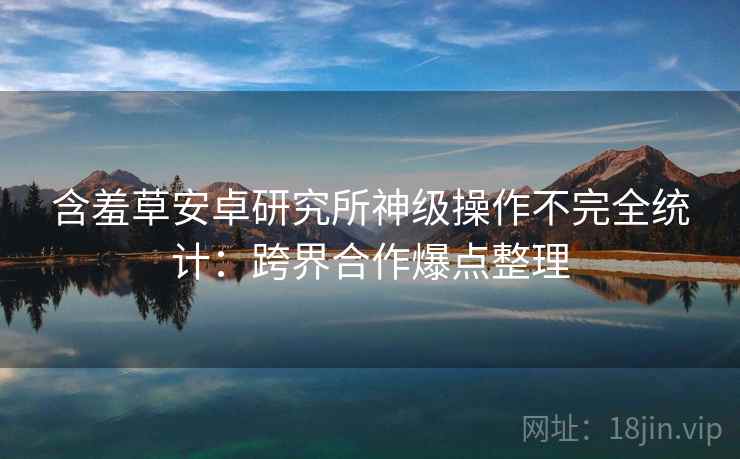 含羞草安卓研究所神级操作不完全统计:跨界合作爆点整理 含羞草安卓研究所神级操作不完全统计:跨界合作爆点整理