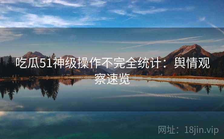 吃瓜51神级操作不完全统计:舆情观察速览 吃瓜51神级操作不完全统计:舆情观察速览