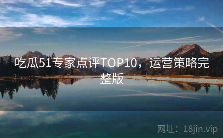 吃瓜51专家点评TOP10，运营策略完整版