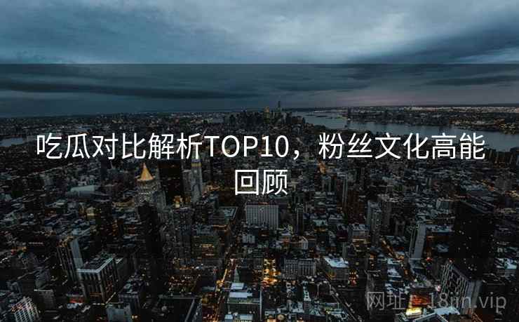 吃瓜对比解析TOP10,粉丝文化高能回顾 吃瓜对比解析TOP10,粉丝文化高能回顾