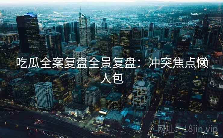 吃瓜全案复盘全景复盘：冲突焦点懒人包